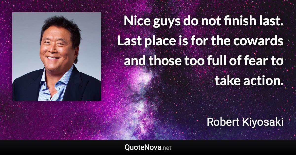Nice guys do not finish last. Last place is for the cowards and those too full of fear to take action. - Robert Kiyosaki quote
