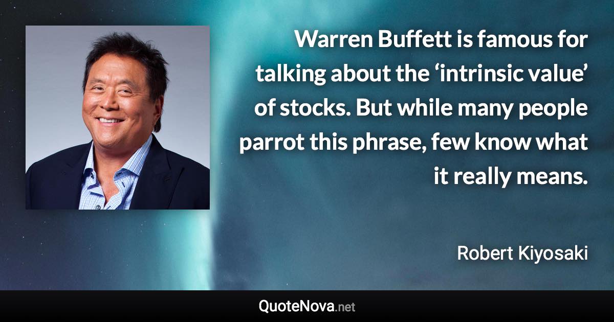 Warren Buffett is famous for talking about the ‘intrinsic value’ of stocks. But while many people parrot this phrase, few know what it really means. - Robert Kiyosaki quote