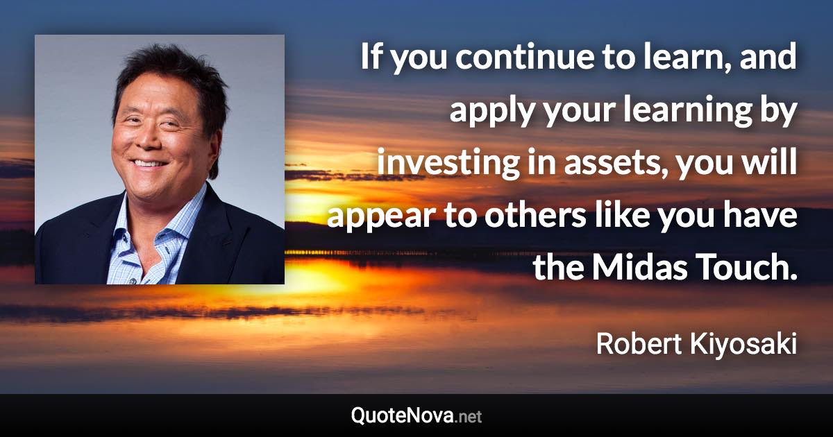 If you continue to learn, and apply your learning by investing in assets, you will appear to others like you have the Midas Touch. - Robert Kiyosaki quote