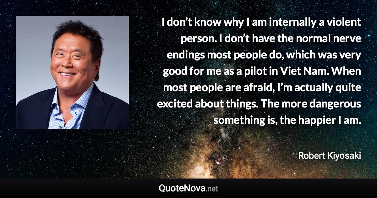 I don’t know why I am internally a violent person. I don’t have the normal nerve endings most people do, which was very good for me as a pilot in Viet Nam. When most people are afraid, I’m actually quite excited about things. The more dangerous something is, the happier I am. - Robert Kiyosaki quote