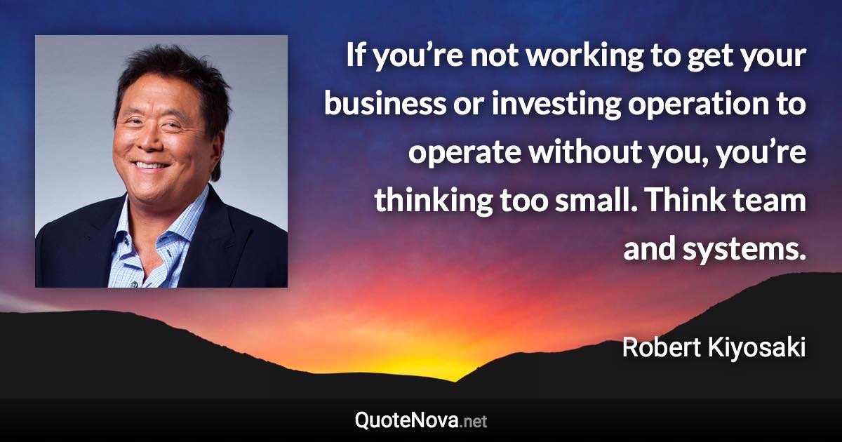 If you’re not working to get your business or investing operation to operate without you, you’re thinking too small. Think team and systems. - Robert Kiyosaki quote