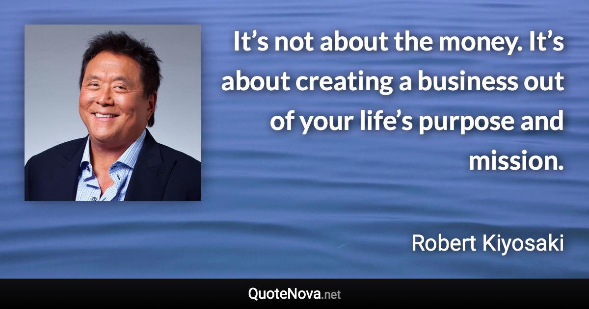 It’s not about the money. It’s about creating a business out of your life’s purpose and mission. - Robert Kiyosaki quote