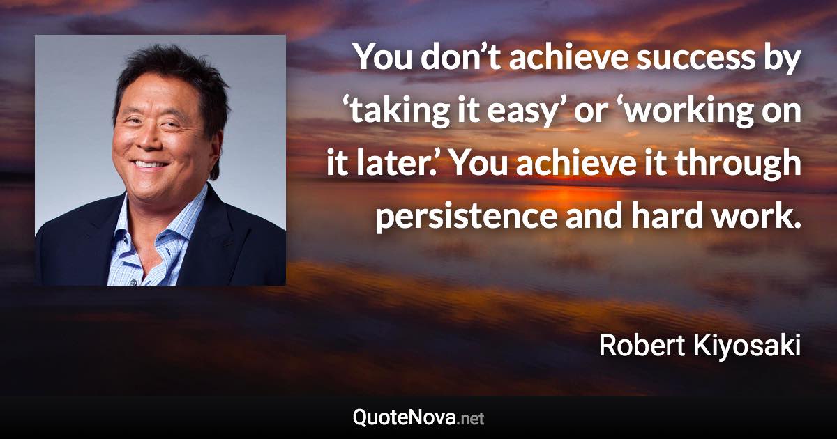 You don’t achieve success by ‘taking it easy’ or ‘working on it later.’ You achieve it through persistence and hard work. - Robert Kiyosaki quote