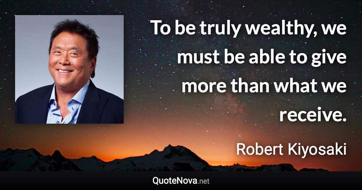 To be truly wealthy, we must be able to give more than what we receive. - Robert Kiyosaki quote