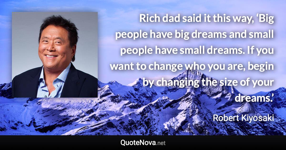 Rich dad said it this way, ‘Big people have big dreams and small people have small dreams. If you want to change who you are, begin by changing the size of your dreams.’ - Robert Kiyosaki quote