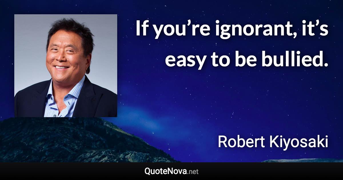 If you’re ignorant, it’s easy to be bullied. - Robert Kiyosaki quote