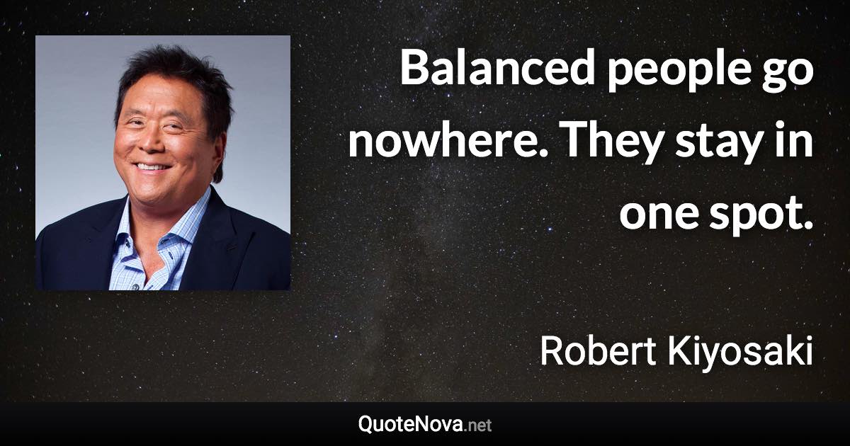 Balanced people go nowhere. They stay in one spot. - Robert Kiyosaki quote