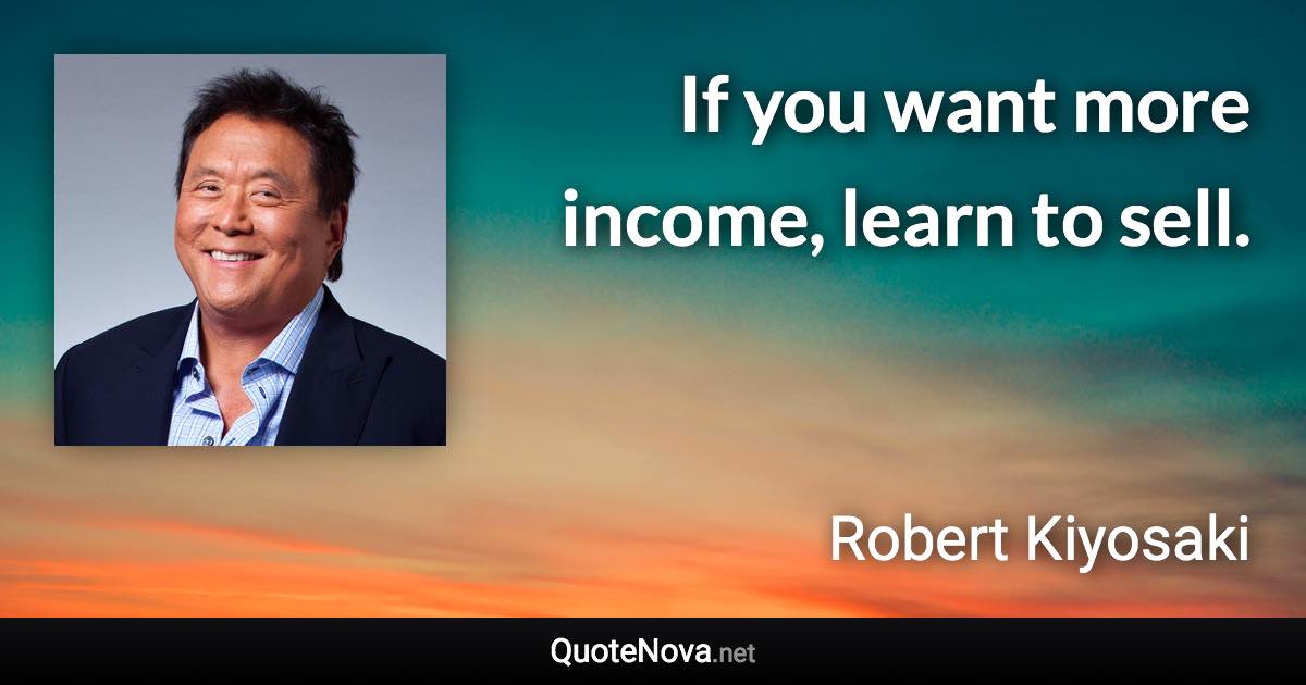 If you want more income, learn to sell. - Robert Kiyosaki quote