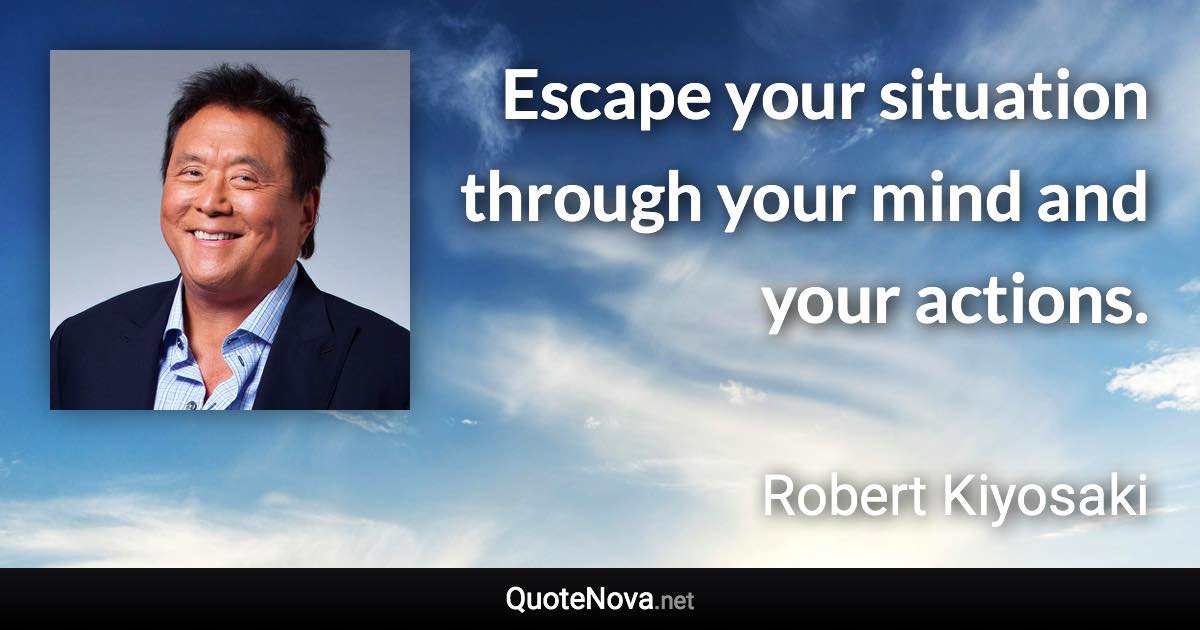 Escape your situation through your mind and your actions. - Robert Kiyosaki quote