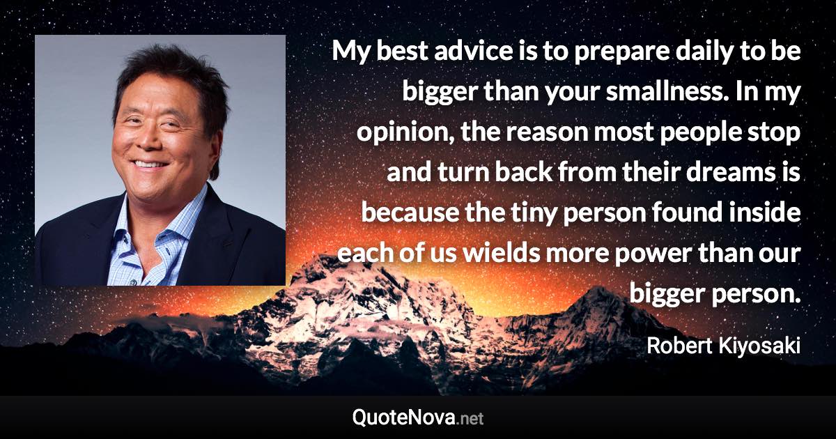 My best advice is to prepare daily to be bigger than your smallness. In my opinion, the reason most people stop and turn back from their dreams is because the tiny person found inside each of us wields more power than our bigger person. - Robert Kiyosaki quote