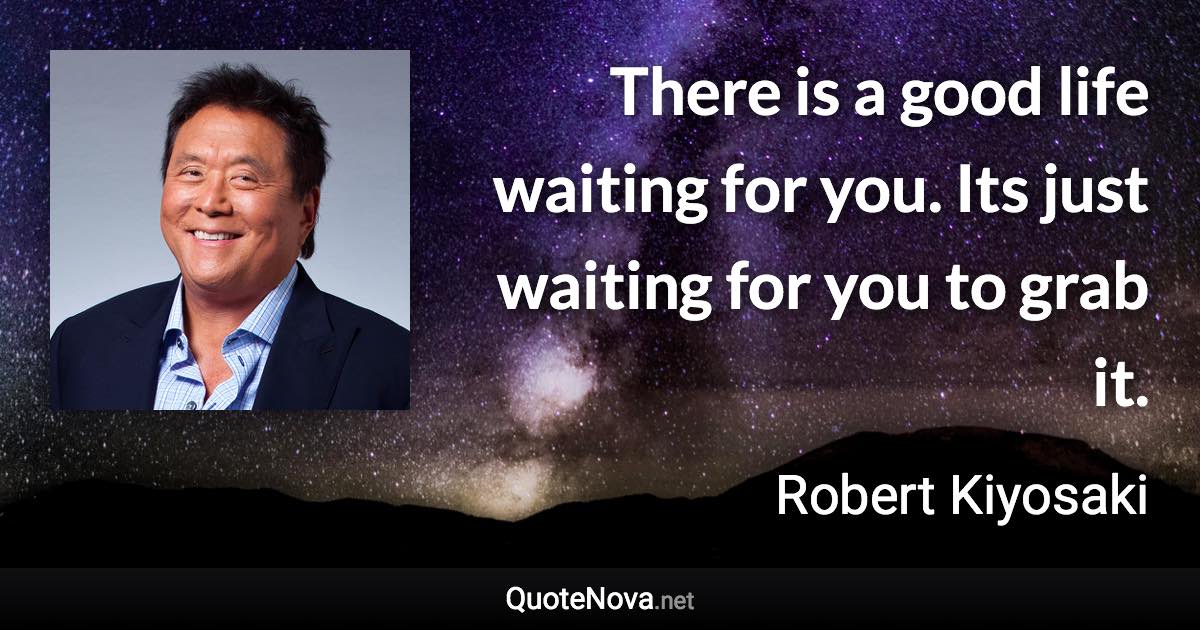 There is a good life waiting for you. Its just waiting for you to grab it. - Robert Kiyosaki quote