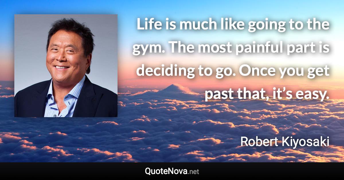 Life is much like going to the gym. The most painful part is deciding to go. Once you get past that, it’s easy. - Robert Kiyosaki quote