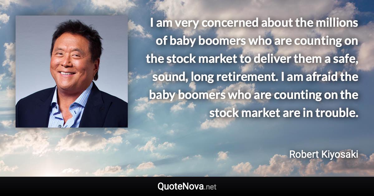 I am very concerned about the millions of baby boomers who are counting on the stock market to deliver them a safe, sound, long retirement. I am afraid the baby boomers who are counting on the stock market are in trouble. - Robert Kiyosaki quote