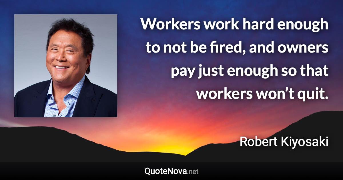 Workers work hard enough to not be fired, and owners pay just enough so that workers won’t quit. - Robert Kiyosaki quote