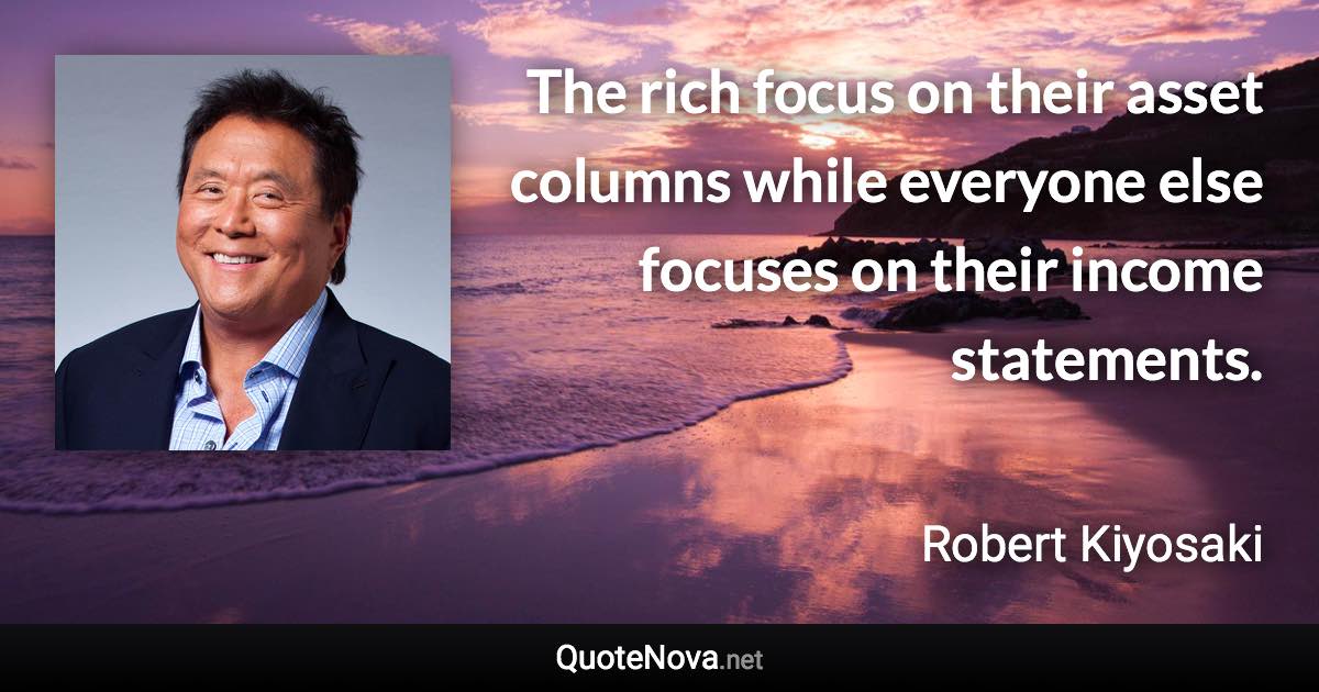 The rich focus on their asset columns while everyone else focuses on their income statements. - Robert Kiyosaki quote