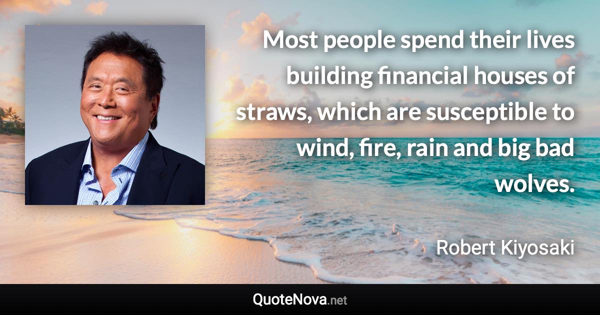 Most people spend their lives building financial houses of straws, which are susceptible to wind, fire, rain and big bad wolves. - Robert Kiyosaki quote
