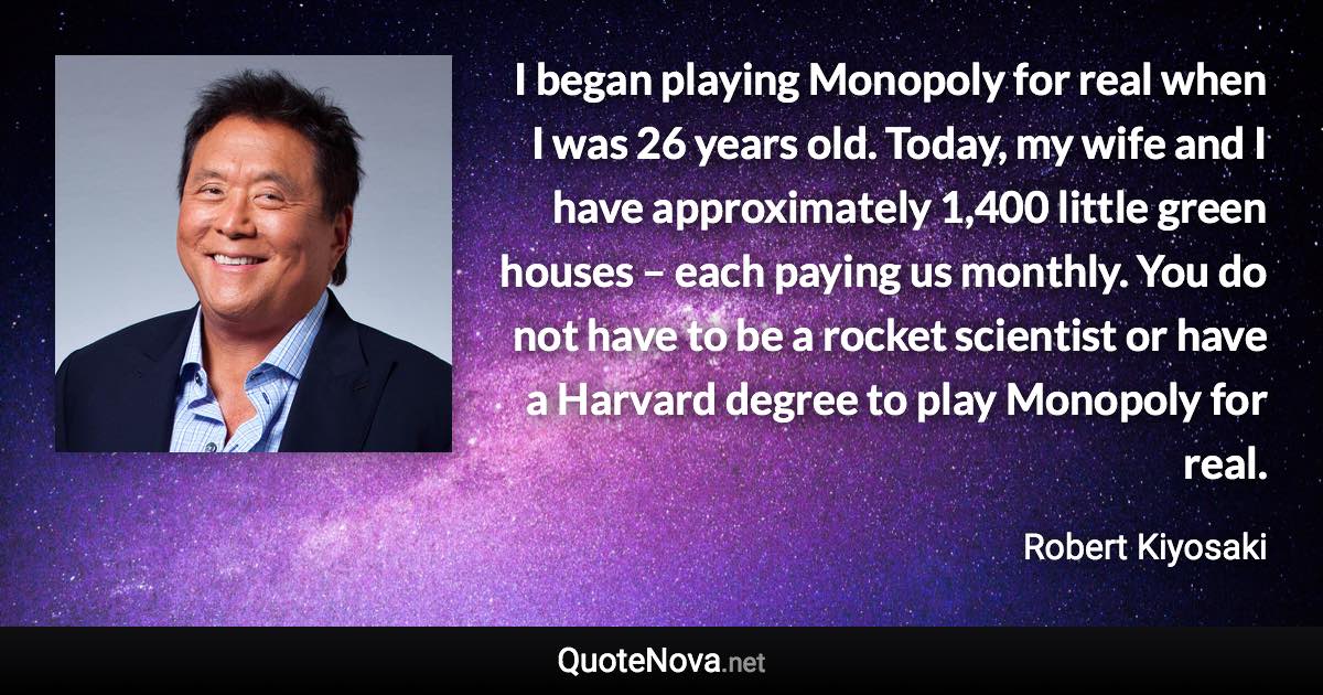 I began playing Monopoly for real when I was 26 years old. Today, my wife and I have approximately 1,400 little green houses – each paying us monthly. You do not have to be a rocket scientist or have a Harvard degree to play Monopoly for real. - Robert Kiyosaki quote