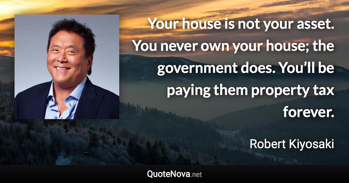 Your house is not your asset. You never own your house; the government does. You’ll be paying them property tax forever. - Robert Kiyosaki quote