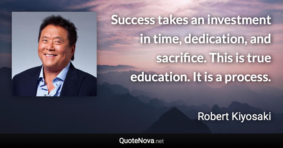 Success takes an investment in time, dedication, and sacrifice. This is true education. It is a process. - Robert Kiyosaki quote