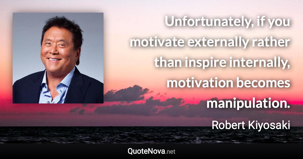 Unfortunately, if you motivate externally rather than inspire internally, motivation becomes manipulation. - Robert Kiyosaki quote