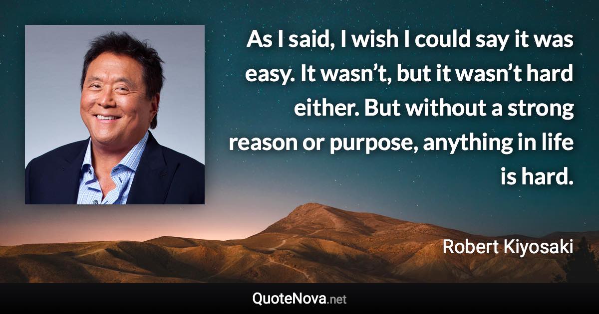 As I said, I wish I could say it was easy. It wasn’t, but it wasn’t hard either. But without a strong reason or purpose, anything in life is hard. - Robert Kiyosaki quote