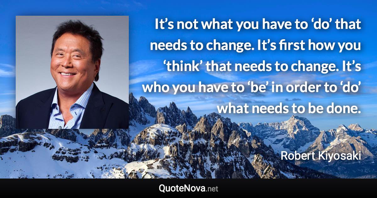 It’s not what you have to ‘do’ that needs to change. It’s first how you ‘think’ that needs to change. It’s who you have to ‘be’ in order to ‘do’ what needs to be done. - Robert Kiyosaki quote