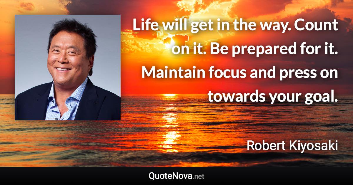 Life will get in the way. Count on it. Be prepared for it. Maintain focus and press on towards your goal. - Robert Kiyosaki quote