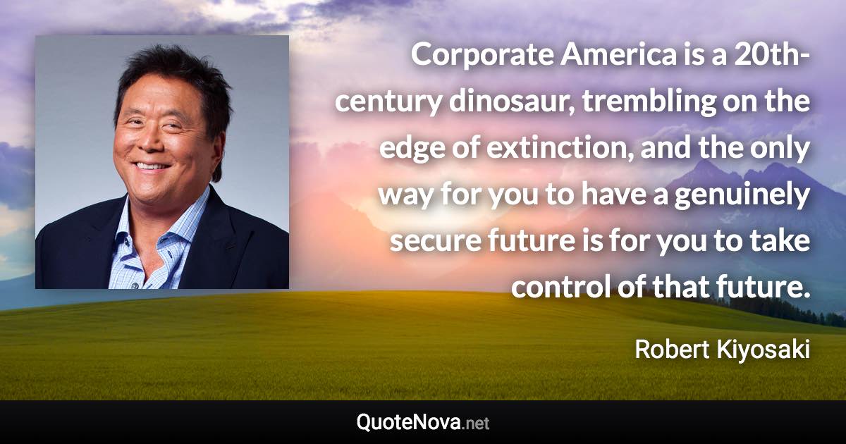 Corporate America is a 20th-century dinosaur, trembling on the edge of extinction, and the only way for you to have a genuinely secure future is for you to take control of that future. - Robert Kiyosaki quote