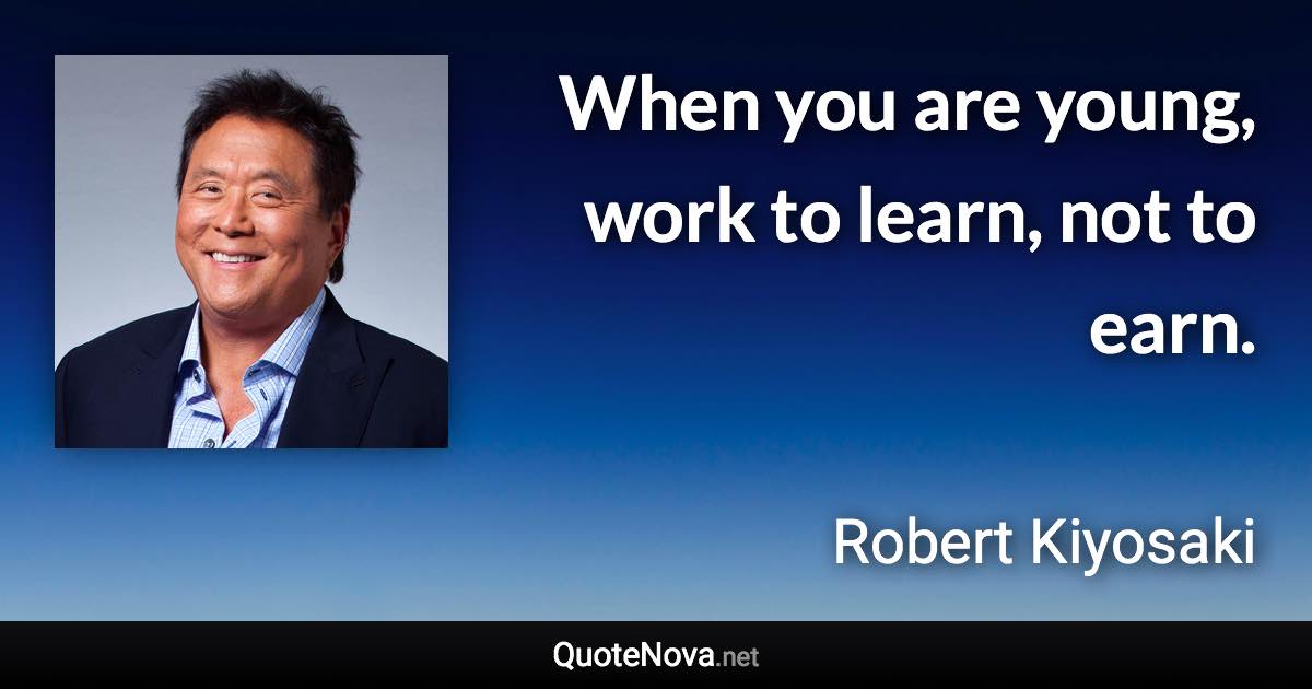 When you are young, work to learn, not to earn. - Robert Kiyosaki quote