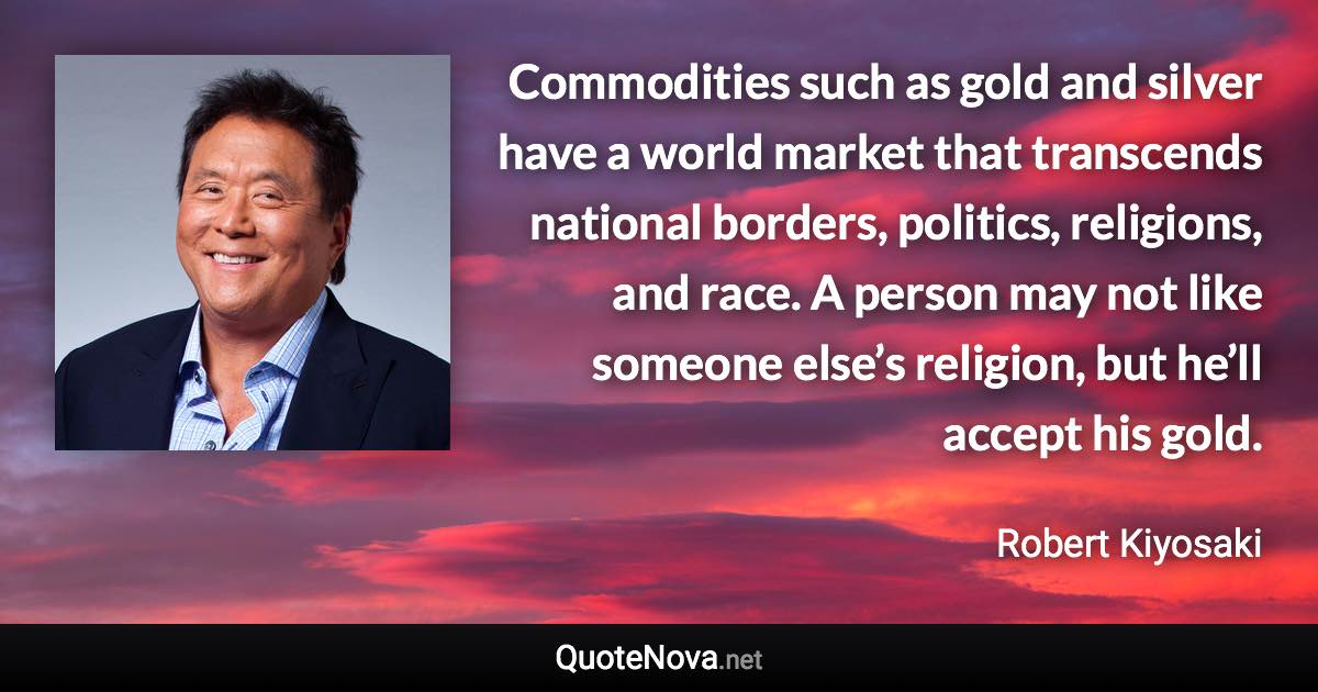 Commodities such as gold and silver have a world market that transcends national borders, politics, religions, and race. A person may not like someone else’s religion, but he’ll accept his gold. - Robert Kiyosaki quote