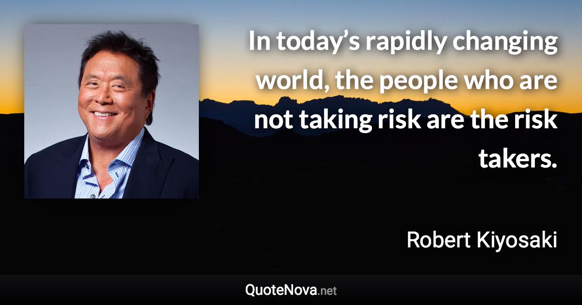 In today’s rapidly changing world, the people who are not taking risk are the risk takers. - Robert Kiyosaki quote