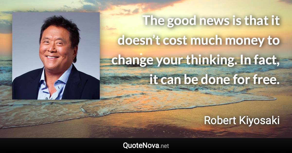 The good news is that it doesn’t cost much money to change your thinking. In fact, it can be done for free. - Robert Kiyosaki quote