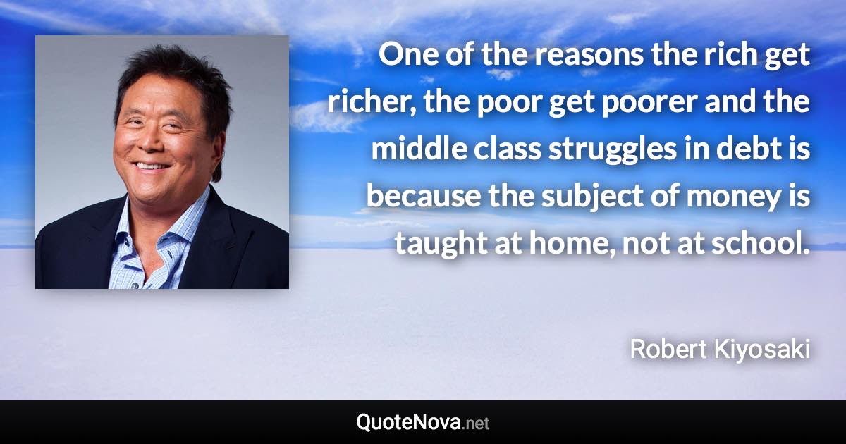 One of the reasons the rich get richer, the poor get poorer and the middle class struggles in debt is because the subject of money is taught at home, not at school. - Robert Kiyosaki quote