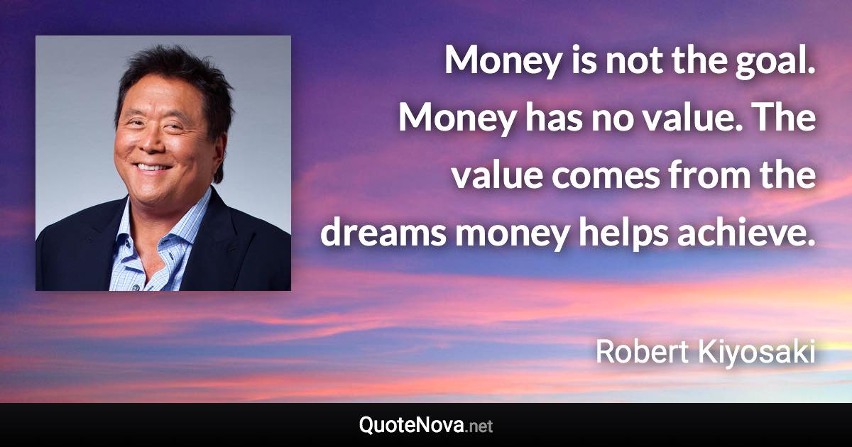 Money is not the goal. Money has no value. The value comes from the dreams money helps achieve. - Robert Kiyosaki quote