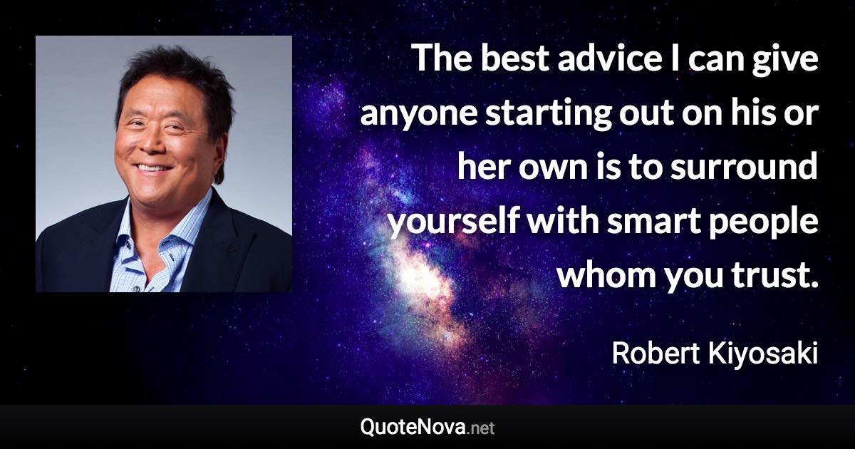 The best advice I can give anyone starting out on his or her own is to surround yourself with smart people whom you trust. - Robert Kiyosaki quote