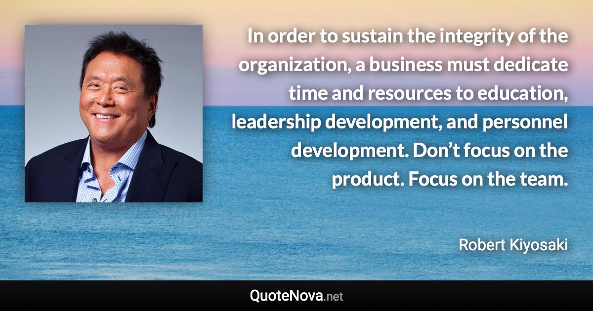 In order to sustain the integrity of the organization, a business must dedicate time and resources to education, leadership development, and personnel development. Don’t focus on the product. Focus on the team. - Robert Kiyosaki quote