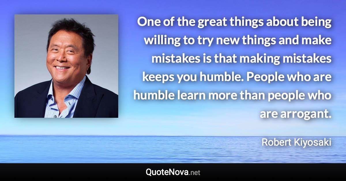 One of the great things about being willing to try new things and make mistakes is that making mistakes keeps you humble. People who are humble learn more than people who are arrogant. - Robert Kiyosaki quote