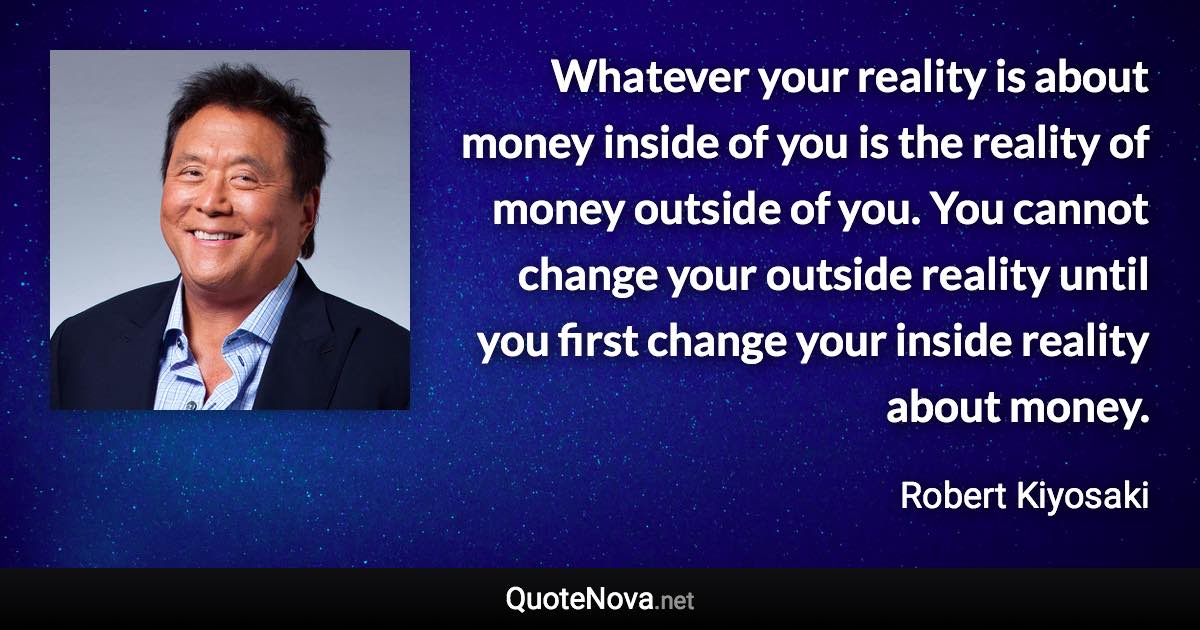 Whatever your reality is about money inside of you is the reality of money outside of you. You cannot change your outside reality until you first change your inside reality about money. - Robert Kiyosaki quote