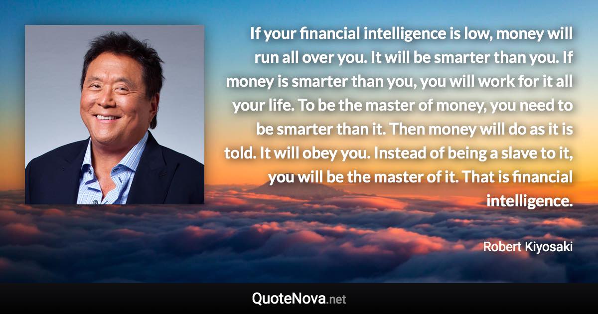 If your financial intelligence is low, money will run all over you. It will be smarter than you. If money is smarter than you, you will work for it all your life. To be the master of money, you need to be smarter than it. Then money will do as it is told. It will obey you. Instead of being a slave to it, you will be the master of it. That is financial intelligence. - Robert Kiyosaki quote