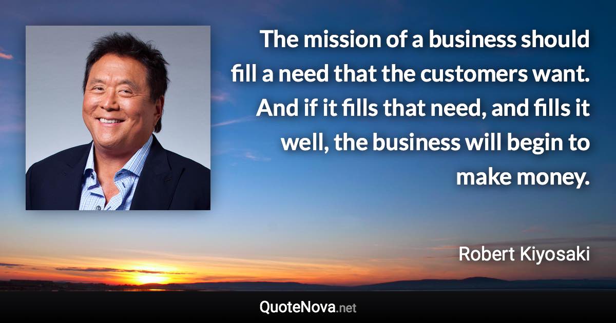 The mission of a business should fill a need that the customers want. And if it fills that need, and fills it well, the business will begin to make money. - Robert Kiyosaki quote