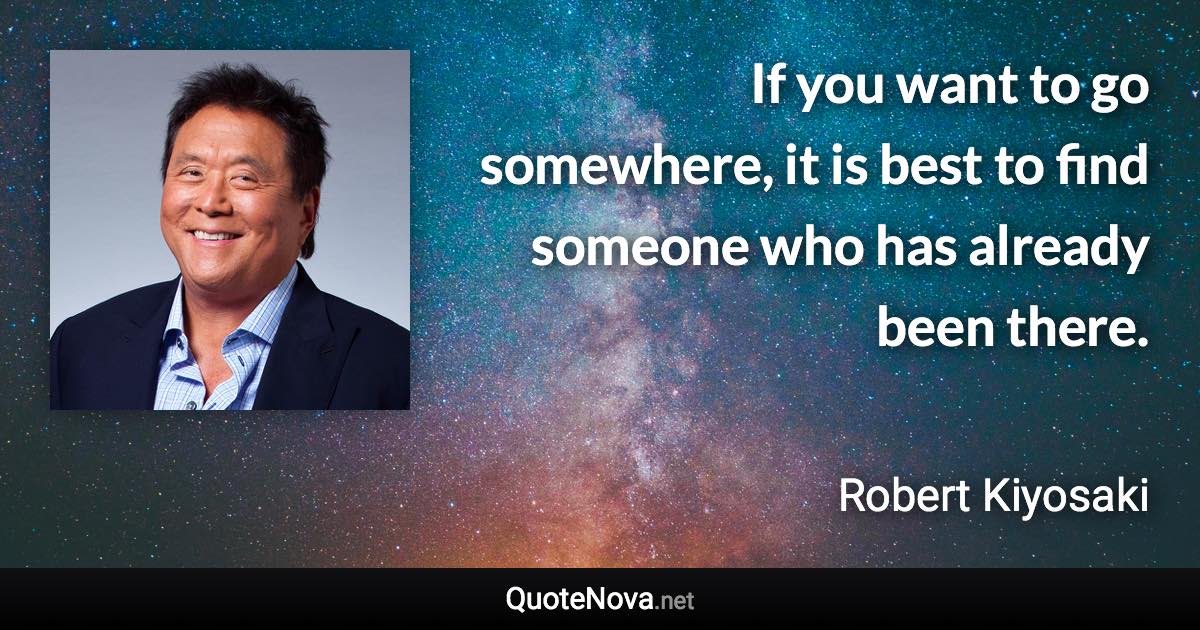If you want to go somewhere, it is best to find someone who has already been there. - Robert Kiyosaki quote