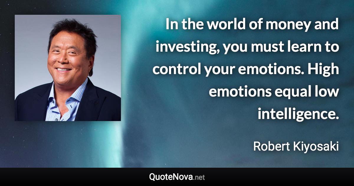 In the world of money and investing, you must learn to control your emotions. High emotions equal low intelligence. - Robert Kiyosaki quote