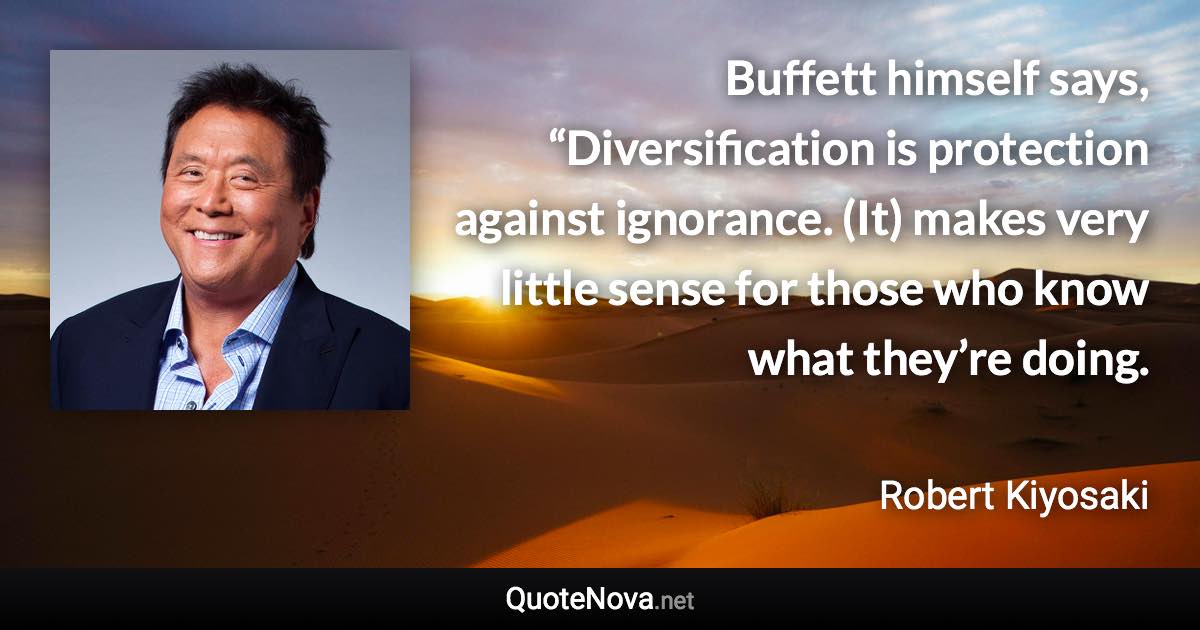 Buffett himself says, “Diversification is protection against ignorance. (It) makes very little sense for those who know what they’re doing. - Robert Kiyosaki quote