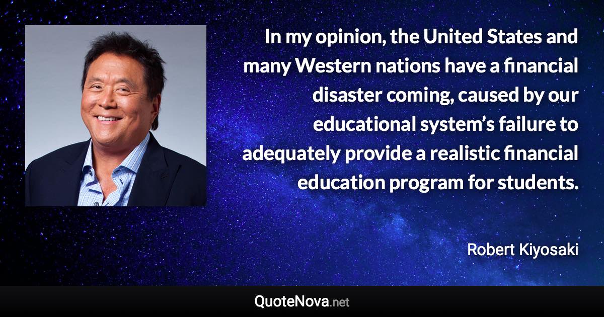In my opinion, the United States and many Western nations have a financial disaster coming, caused by our educational system’s failure to adequately provide a realistic financial education program for students. - Robert Kiyosaki quote