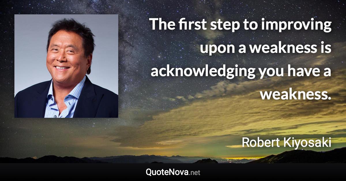 The first step to improving upon a weakness is acknowledging you have a weakness. - Robert Kiyosaki quote