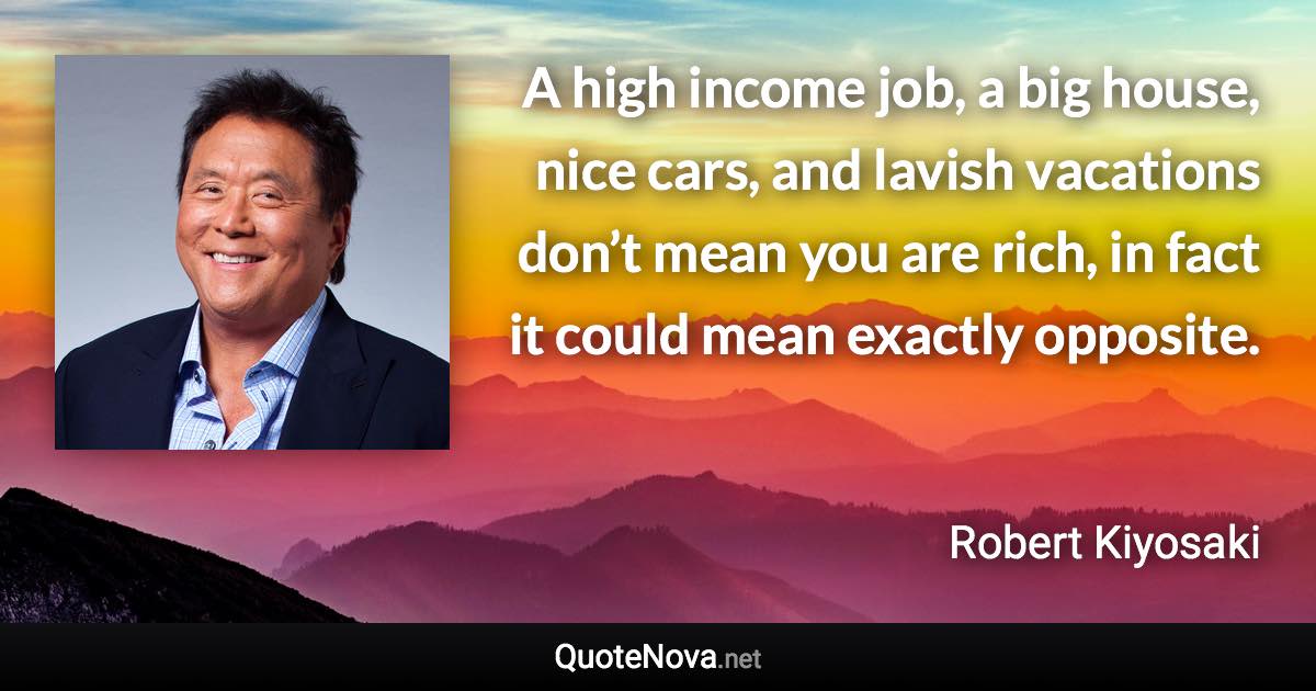 A high income job, a big house, nice cars, and lavish vacations don’t mean you are rich, in fact it could mean exactly opposite. - Robert Kiyosaki quote