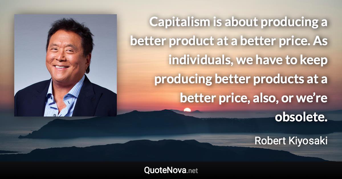 Capitalism is about producing a better product at a better price. As individuals, we have to keep producing better products at a better price, also, or we’re obsolete. - Robert Kiyosaki quote