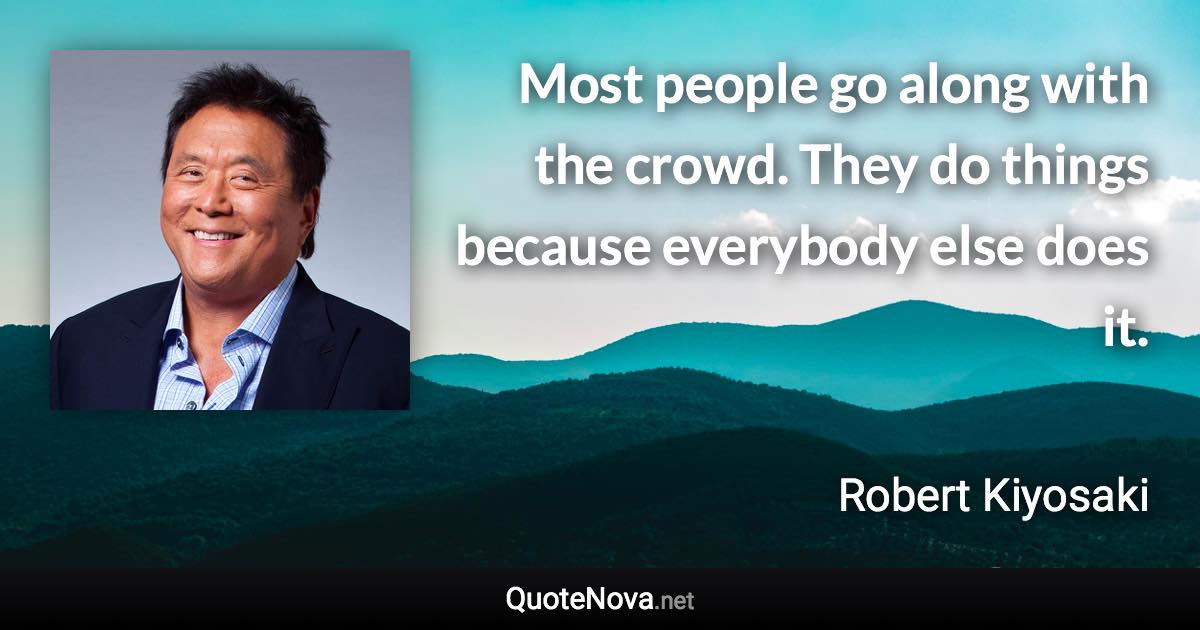 Most people go along with the crowd. They do things because everybody else does it. - Robert Kiyosaki quote