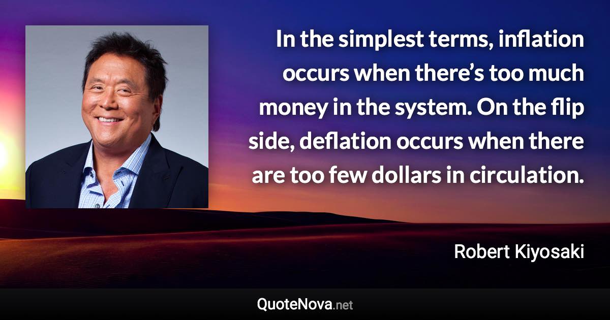 In the simplest terms, inflation occurs when there’s too much money in the system. On the flip side, deflation occurs when there are too few dollars in circulation. - Robert Kiyosaki quote