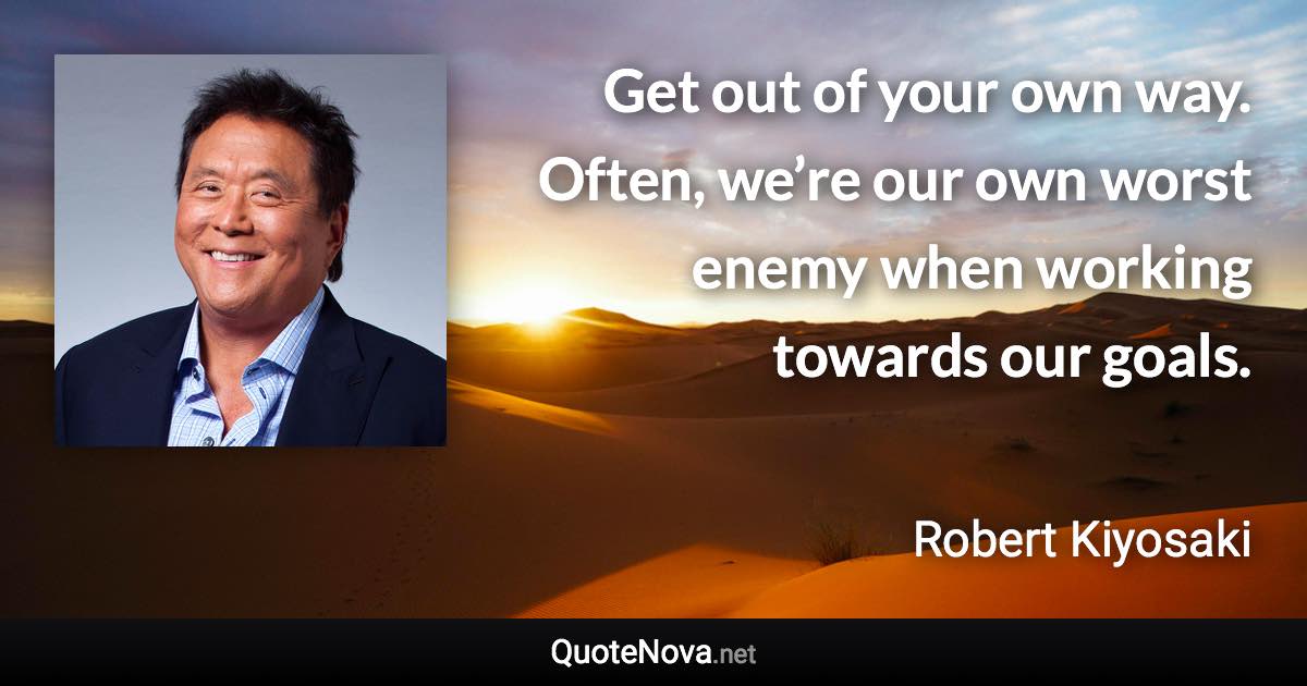 Get out of your own way. Often, we’re our own worst enemy when working towards our goals. - Robert Kiyosaki quote